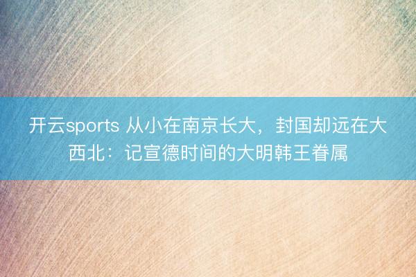 开云sports 从小在南京长大,封国却远在大西北:记宣德时间的大明韩王眷属