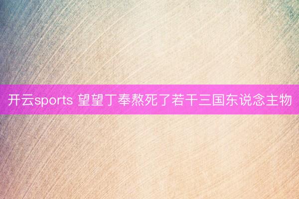 开云sports 望望丁奉熬死了若干三国东说念主物