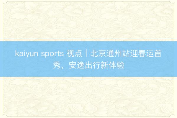 kaiyun sports 视点|北京通州站迎春运首秀,安逸出行新体验