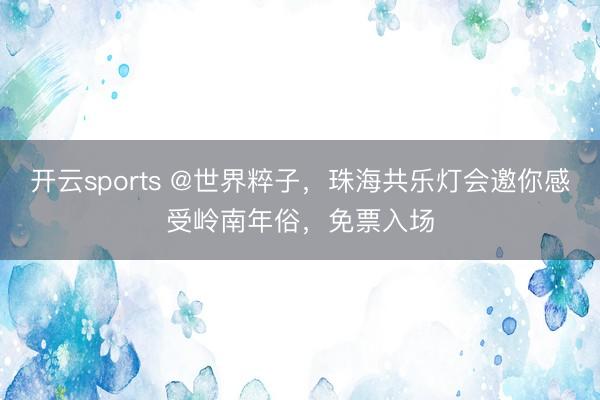 开云sports @世界粹子，珠海共乐灯会邀你感受岭南年俗，免票入场