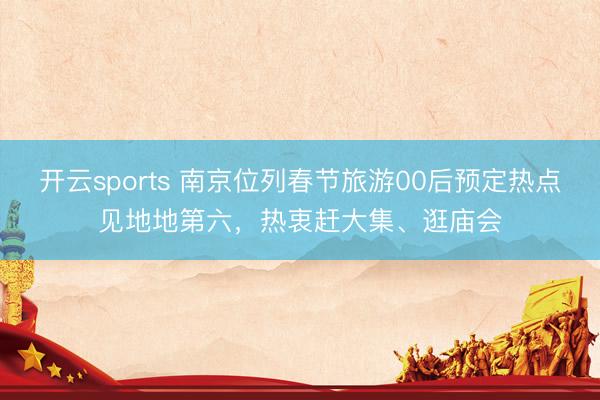 开云sports 南京位列春节旅游00后预定热点见地地第六,热衷赶大集、逛庙会