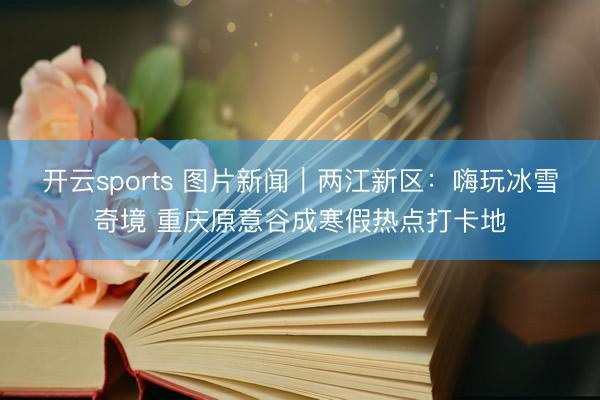 开云sports 图片新闻|两江新区:嗨玩冰雪奇境 重庆原意谷成寒假热点打卡地