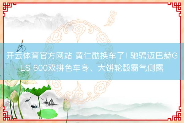 开云体育官方网站 黄仁勋换车了! 驰骋迈巴赫GLS 600双拼色车身、大饼轮毂霸气侧露