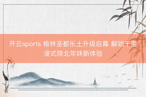 开云sports 榆林圣都乐土升级启幕 解锁千里浸式陕北年味新体验