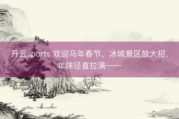 开云sports 欢迎马年春节,冰城景区放大招,年味径直拉满——