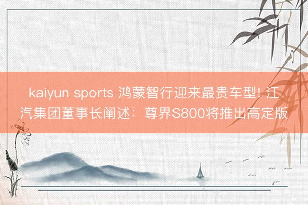 kaiyun sports 鸿蒙智行迎来最贵车型! 江汽集团董事长阐述:尊界S800将推出高定版