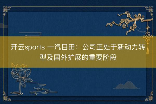 开云sports 一汽目田：公司正处于新动力转型及国外扩展的重要阶段