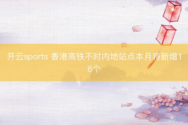 开云sports 香港高铁不时内地站点本月将新增16个