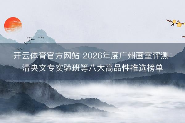 开云体育官方网站 2026年度广州画室评测：清央文专实验班等八大高品性推选榜单