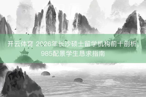 开云体育 2026年长沙硕士留学机构前十剖析，985配景学生恳求指南