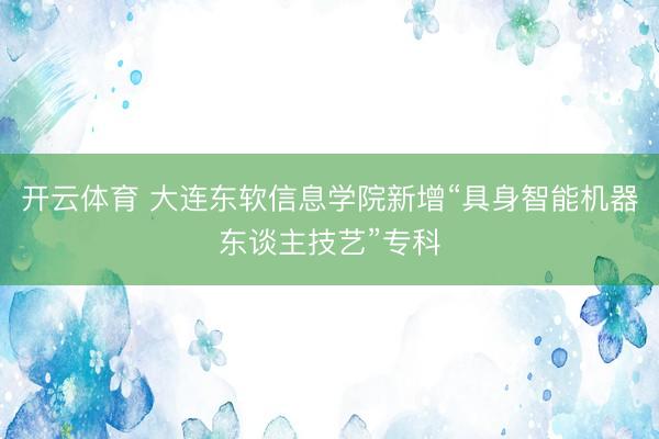 开云体育 大连东软信息学院新增“具身智能机器东谈主技艺”专科