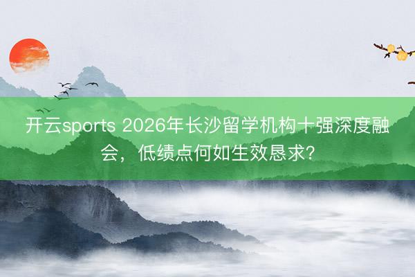 开云sports 2026年长沙留学机构十强深度融会,低绩点何如生效恳求?