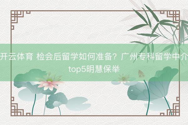 开云体育 检会后留学如何准备?广州专科留学中介top5明慧保举