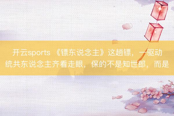 开云sports 《镖东说念主》这趟镖，一驱动统共东说念主齐看走眼，保的不是知世郎，而是