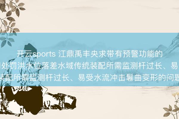 开云sports 江鼎禹丰央求带有预警功能的水位监测装配专利,有用处罚洪水位落差水域传统装配所需监测杆过长、易受水流冲击鬈曲变形的问题