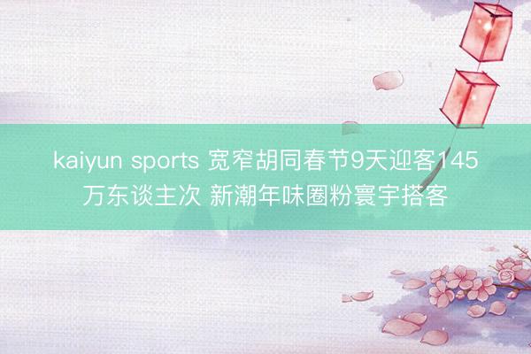 kaiyun sports 宽窄胡同春节9天迎客145万东谈主次 新潮年味圈粉寰宇搭客