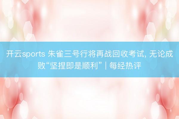 开云sports 朱雀三号行将再战回收考试, 无论成败“坚捏即是顺利” | 每经热评