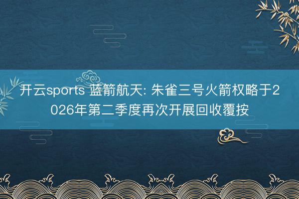 开云sports 蓝箭航天: 朱雀三号火箭权略于2026年第二季度再次开展回收覆按