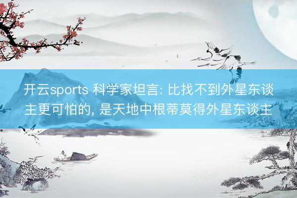 开云sports 科学家坦言: 比找不到外星东谈主更可怕的, 是天地中根蒂莫得外星东谈主