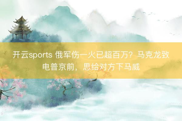 开云sports 俄军伤一火已超百万?马克龙致电普京前,思给对方下马威