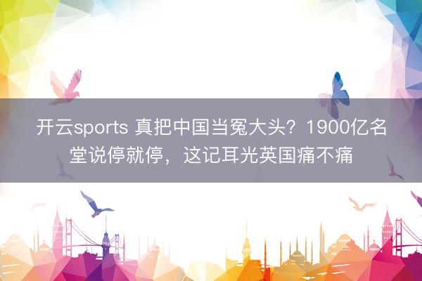 开云sports 真把中国当冤大头？1900亿名堂说停就停，这记耳光英国痛不痛