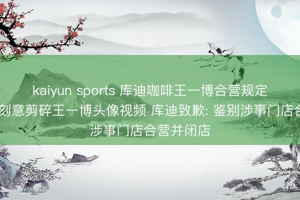 kaiyun sports 库迪咖啡王一博合营规定 有职工发刻意剪碎王一博头像视频 库迪致歉: 鉴别涉事门店合营并闭店