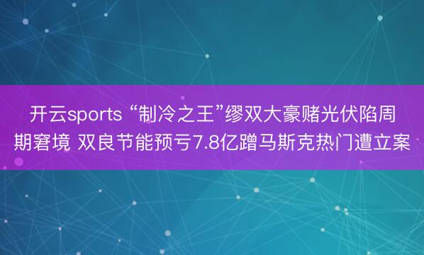 开云sports “制冷之王”缪双大豪赌光伏陷周期窘境 双良节能预亏7.8亿蹭马斯克热门遭立案