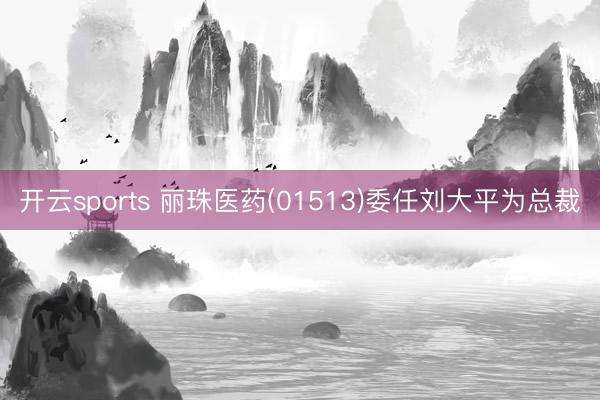 开云sports 丽珠医药(01513)委任刘大平为总裁