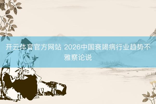 开云体育官方网站 2026中国衰竭病行业趋势不雅察论说