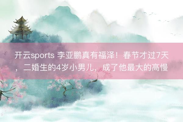 开云sports 李亚鹏真有福泽!春节才过7天,二婚生的4岁小男儿,成了他最大的高慢