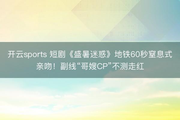 开云sports 短剧《盛暑迷惑》地铁60秒窒息式亲吻！副线“哥嫂CP”不测走红