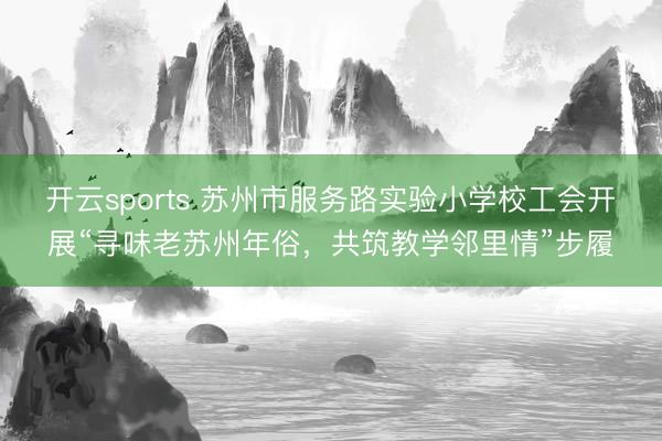 开云sports 苏州市服务路实验小学校工会开展“寻味老苏州年俗，共筑教学邻里情”步履