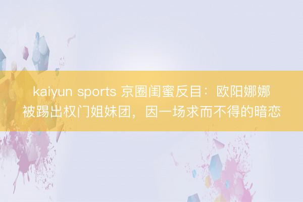 kaiyun sports 京圈闺蜜反目：欧阳娜娜被踢出权门姐妹团，因一场求而不得的暗恋