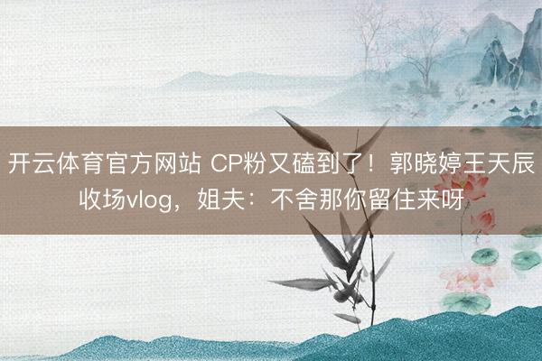 开云体育官方网站 CP粉又磕到了！郭晓婷王天辰收场vlog，姐夫：不舍那你留住来呀