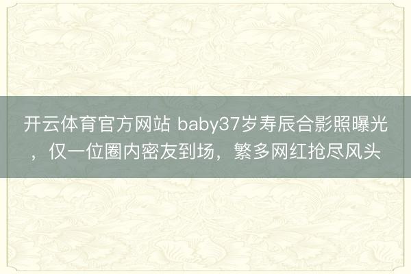 开云体育官方网站 baby37岁寿辰合影照曝光，仅一位圈内密友到场，繁多网红抢尽风头