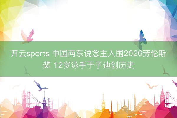 开云sports 中国两东说念主入围2026劳伦斯奖 12岁泳手于子迪创历史