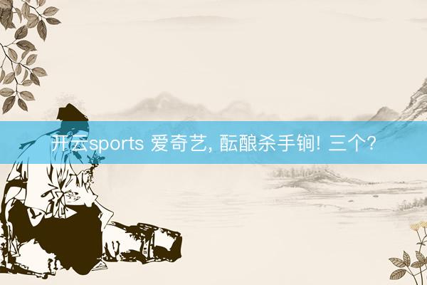 开云sports 爱奇艺， 酝酿杀手锏! 三个?