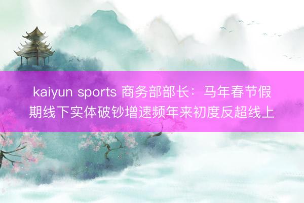 kaiyun sports 商务部部长：马年春节假期线下实体破钞增速频年来初度反超线上