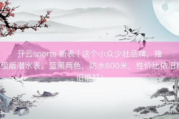 开云sports 新表 | 这个小众少壮品牌，推出升级版潜水表，蓝黑两色，防水600米，性价比依旧能打！