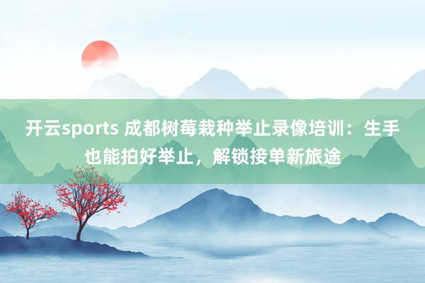 开云sports 成都树莓栽种举止录像培训：生手也能拍好举止，解锁接单新旅途