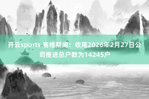 开云sports 赛维期间:收尾2026年2月27日公司推进总户数为14245户