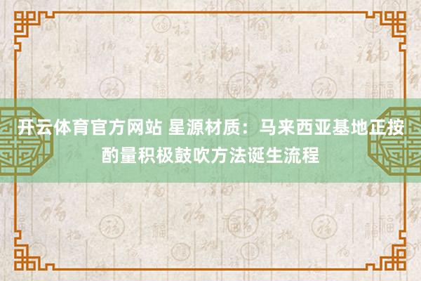 开云体育官方网站 星源材质：马来西亚基地正按酌量积极鼓吹方法诞生流程