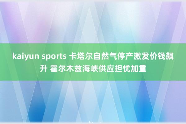 kaiyun sports 卡塔尔自然气停产激发价钱飙升 霍尔木兹海峡供应担忧加重