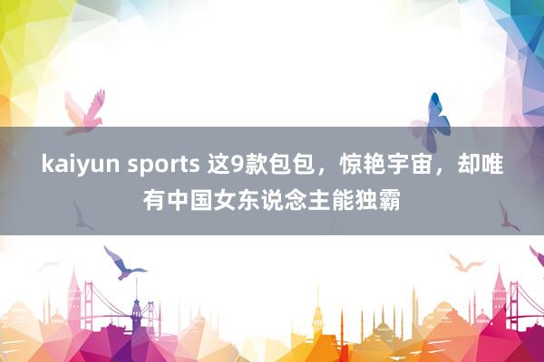kaiyun sports 这9款包包，惊艳宇宙，却唯有中国女东说念主能独霸
