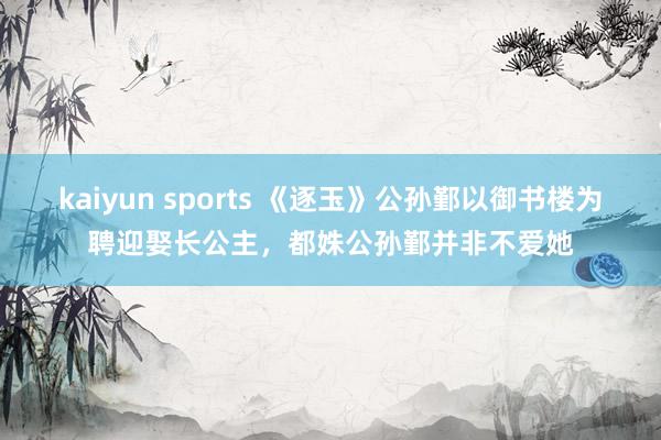 kaiyun sports 《逐玉》公孙鄞以御书楼为聘迎娶长公主，都姝公孙鄞并非不爱她