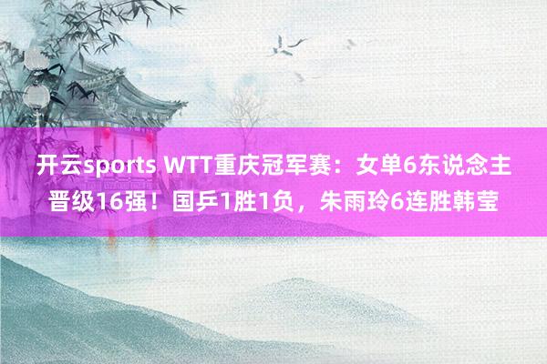 开云sports WTT重庆冠军赛：女单6东说念主晋级16强！国乒1胜1负，朱雨玲6连胜韩莹