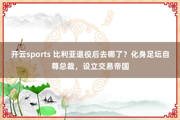 开云sports 比利亚退役后去哪了？化身足坛自尊总裁，设立交易帝国