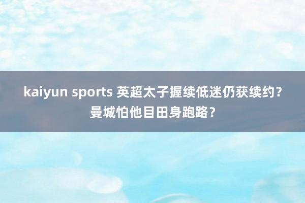 kaiyun sports 英超太子握续低迷仍获续约？曼城怕他目田身跑路？