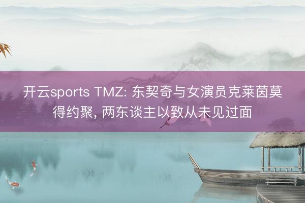 开云sports TMZ: 东契奇与女演员克莱茵莫得约聚, 两东谈主以致从未见过面