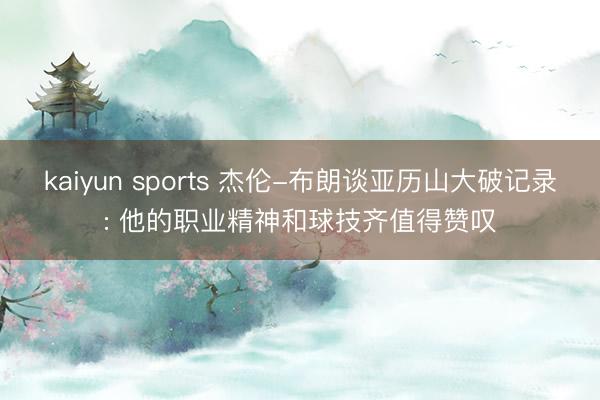 kaiyun sports 杰伦-布朗谈亚历山大破记录: 他的职业精神和球技齐值得赞叹